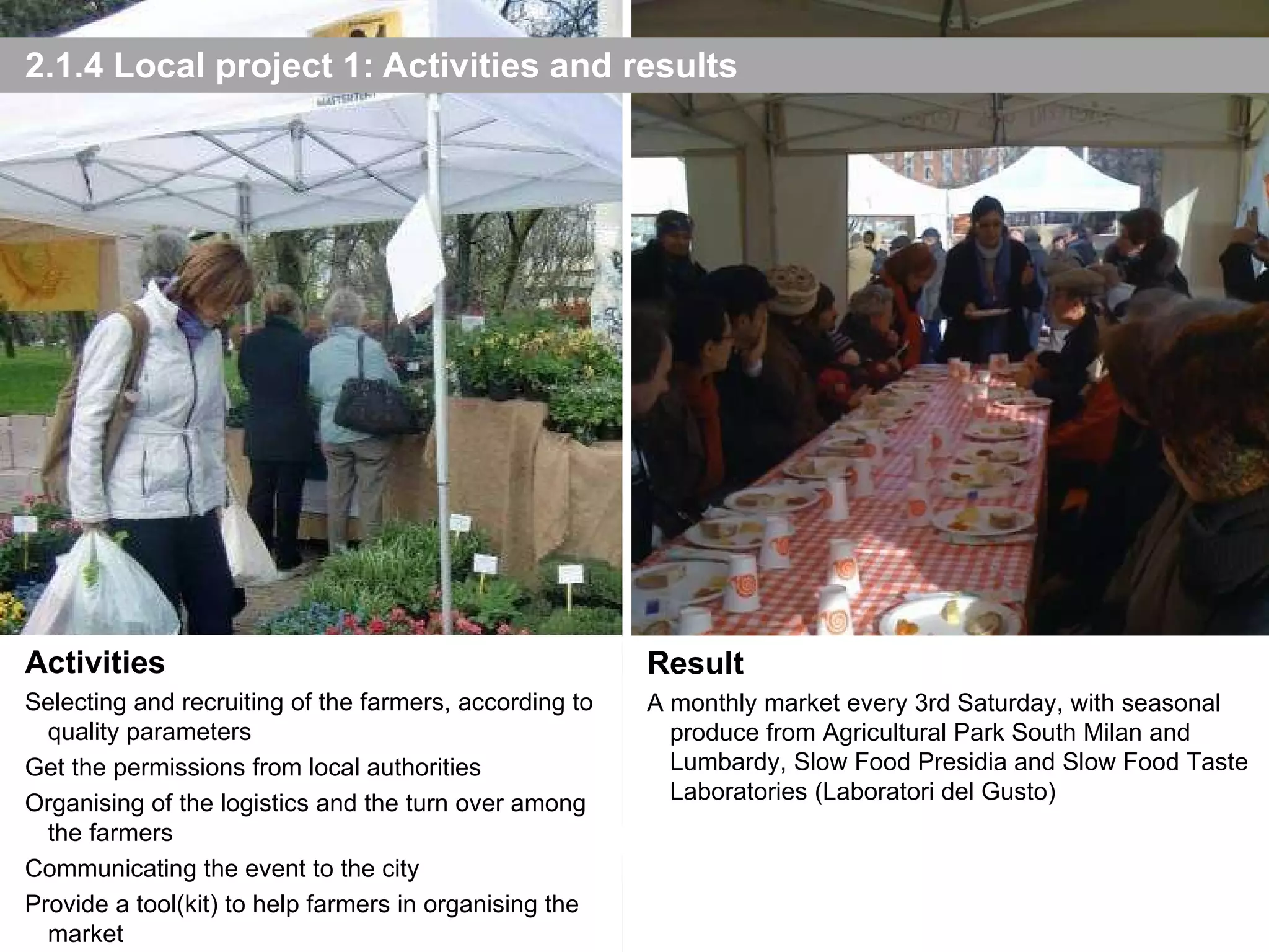 2.1.4 Local project 1: Activities and results Result A monthly market every 3rd Saturday, with seasonal produce from Agricultural Park South Milan and Lumbardy, Slow Food Presidia and Slow Food Taste Laboratories (Laboratori del Gusto) Activities Selecting and recruiting of the farmers, according to quality parameters Get the permissions from local authorities Organising of the logistics and the turn over among the farmers Communicating the event to the city Provide a tool(kit) to help farmers in organising the market 