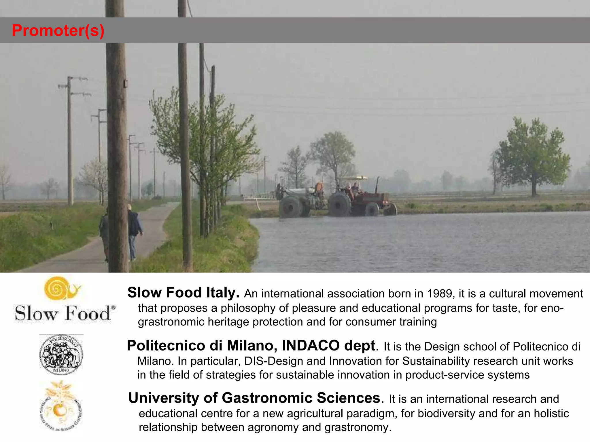 Promoter(s) University of Gastronomic Sciences .  It is an international research and educational centre for a new agricultural paradigm, for biodiversity and for an holistic relationship between agronomy and grastronomy. Politecnico di Milano, INDACO   dept .  It is the Design school of Politecnico di Milano. In particular, DIS-Design and Innovation for Sustainability research unit works  in the field of strategies for sustainable innovation in product-service systems   Slow Food Italy.   An international association born in 1989, it is a cultural movement that proposes a philosophy of pleasure and educational programs for taste, for eno-grastronomic heritage protection and for consumer training 