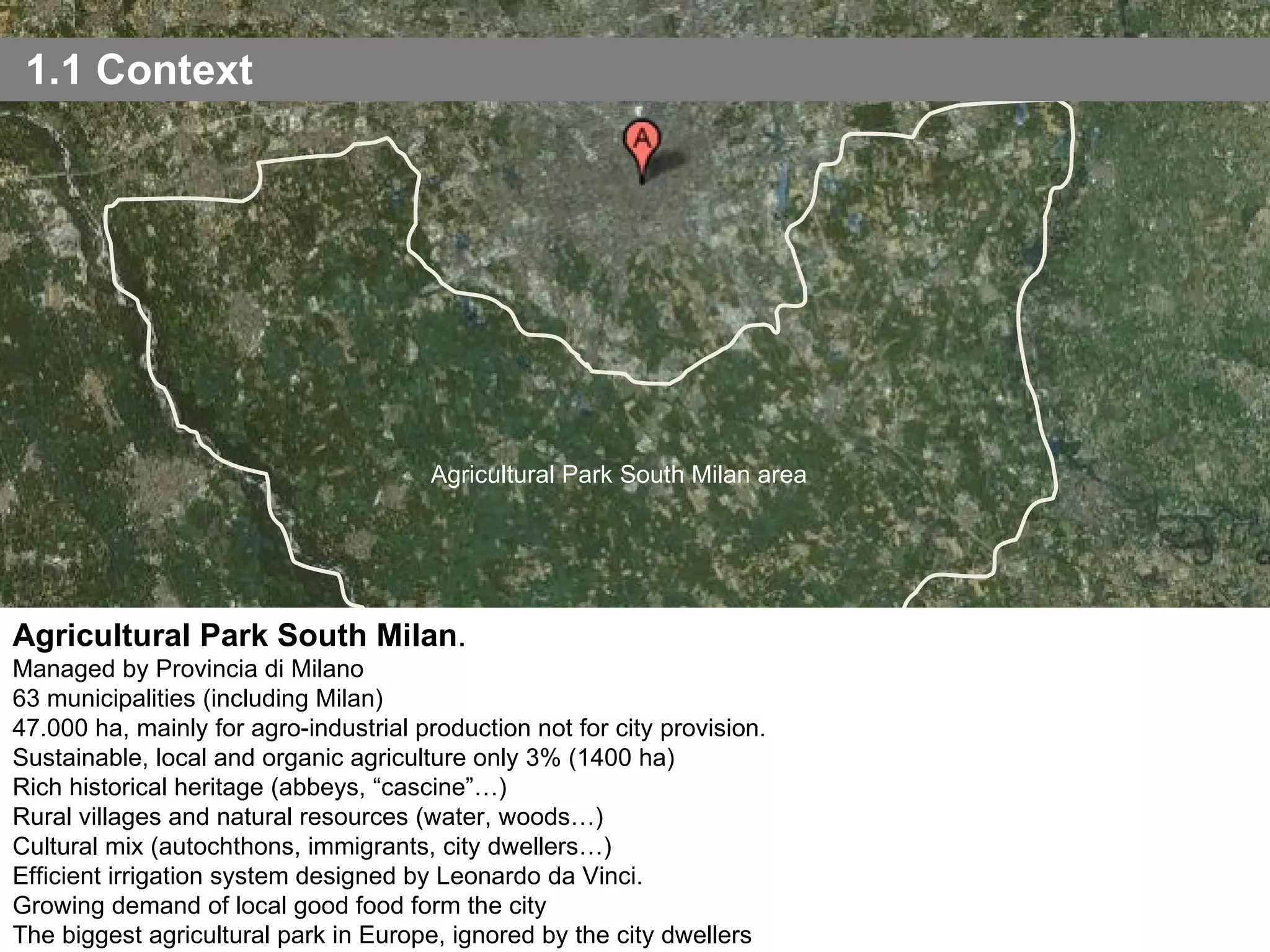 1.1 Context Agricultural Park South Milan . Managed by Provincia di Milano 63 municipalities (including Milan) 47.000 ha, mainly for agro-industrial production not for city provision. Sustainable, local and organic agriculture only 3% (1400 ha) Rich historical heritage (abbeys, “cascine”…) Rural villages and natural resources (water, woods…) Cultural mix (autochthons, immigrants, city dwellers…) Efficient irrigation system designed by Leonardo da Vinci. Growing demand of local good food form the city The biggest agricultural park in Europe, ignored by the city dwellers Agricultural Park South Milan area 