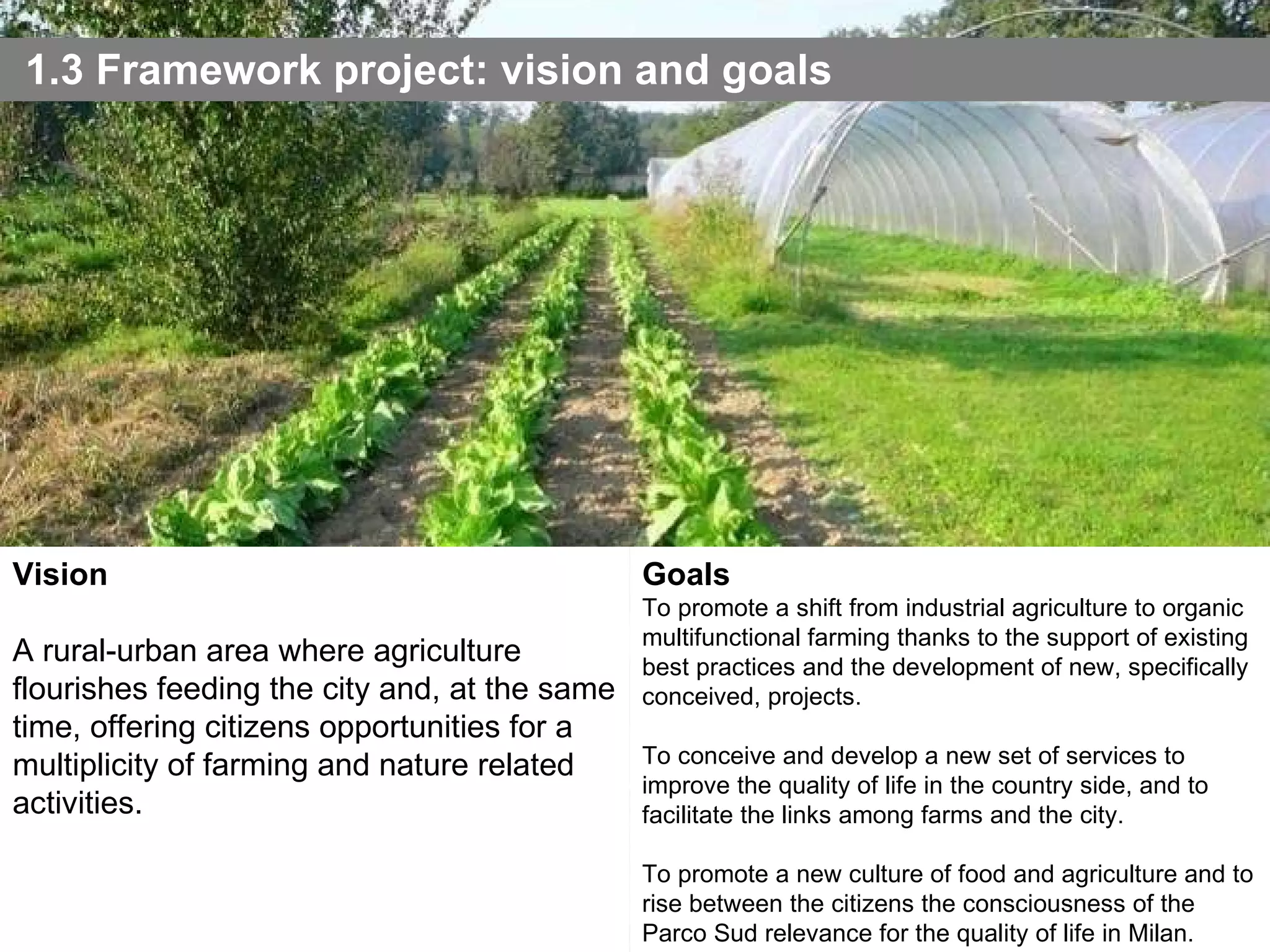 1.3 Framework project: vision and goals Vision A rural-urban area where agriculture flourishes feeding the city and, at the same time, offering citizens opportunities for a multiplicity of farming and nature related activities.  Goals To promote a shift from industrial agriculture to organic multifunctional farming thanks to the support of existing best practices and the development of new, specifically conceived, projects. To conceive and develop a new set of services to improve the quality of life in the country side, and to facilitate the links among farms and the city. To promote a new culture of food and agriculture and to rise between the citizens the consciousness of the Parco Sud relevance for the quality of life in Milan. Photo: Anna Meroni - 2007 