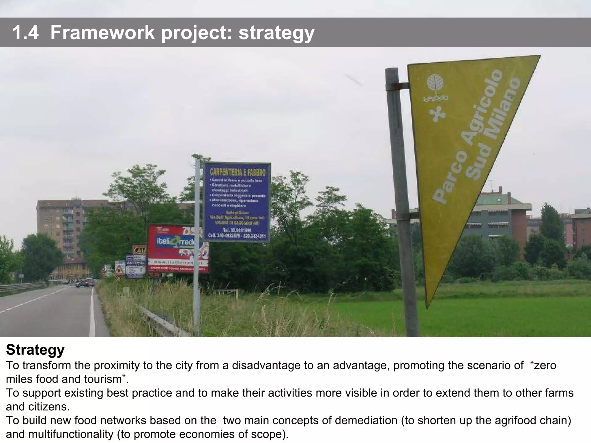 1.4  Framework project: strategy Strategy To transform the proximity to the city from a disadvantage to an advantage, promoting the scenario of  “zero miles food and tourism”. To support existing best practice and to make their activities more visible in order to extend them to other farms and citizens. To build new food networks based on the  two main concepts of demediation (to shorten up the agrifood chain) and multifunctionality (to promote economies of scope). 
