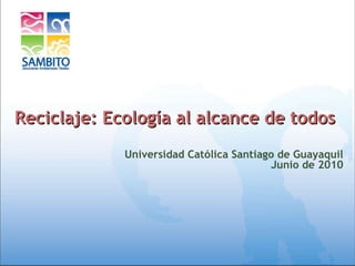 Reciclaje: Ecología al alcance de todos  Universidad Católica Santiago de Guayaquil Junio de 2010 