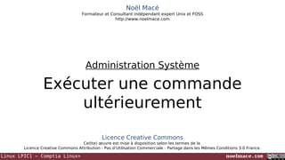Noël Macé
Formateur et Consultant indépendant expert Unix et FOSS
http://www.noelmace.com

Administration Système

Exécuter une commande
ultérieurement
Licence Creative Commons
Ce(tte) œuvre est mise à disposition selon les termes de la
Licence Creative Commons Attribution - Pas d’Utilisation Commerciale - Partage dans les Mêmes Conditions 3.0 France.

Linux LPIC1 – Comptia Linux+

noelmace.com

 