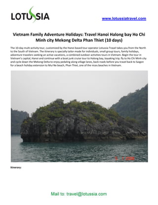 www.lotussiatravel.com



  Vietnam Family Adventure Holidays: Travel Hanoi Halong bay Ho Chi
            Minh city Mekong Delta Phan Thiet (10 days)
The 10-day multi activity tour, customized by the Hanoi based tour operator Lotussia Travel takes you from the North
to the South of Vietnam. The itinerary is specially tailor-made for individuals, small group tours, family holidays,
adventure travelers seeking an active vacations, a combined outdoor activities tours in Vietnam. Begin the tour in
Vietnam’s capital, Hanoi and continue with a boat junk cruise tour to Halong bay, kayaking trip; fly to Ho Chi Minh city
and cycle down the Mekong Delta to enjoy pedaling along village lanes, back roads before you travel back to Saigon
for a beach holiday extension to Mui Ne beach, Phan Thiet, one of the nices beaches in Vietnam.




Itinerary:
 