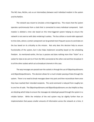 The NIC class, NicSim, acts as an intermediary between each individual module in the system

and the NetSim.


       The network was meant to simulate a time-triggered bus. This means that the system

operates synchronously from a clock that is connected to every individual component. Each

module is allotted a time slot based on this time-triggered system helping to ensure the

network is not overrun with data rendering it useless. The bus utilizes a round-robin approach

to time slots, where a certain component can be granted more frequent access to send data on

the bus based on its criticality to the mission. Not only does this decision help to ensure

functionality of the system, but it also helps implement versatility based on the scheduling

freedom. As mentioned earlier, the bus is passive and does nothing more than “listen” on a

socket for data to be sent to it from the NICs connected at the other end and then broadcast it

to all the other sockets which act as broadcast channels in this case.


       The way messages are passed over the sockets is through the use of ObjectInputStreams

and ObjectOutputStreams. This decision allows for a much simpler passing of data through the

system. There is no need to break messages down into parts and then reconstitute them once

they have reached their intended recipients. The send command is reduced from roughly ten

to one line of code. The ObjectInputStreams and ObjectOutputStreams are also helpful as they

are blocking which helps to ensure the messages do indeed get passed through the system in a

reliable fashion. While the imitation of the end system may be slightly further than an

implementation that passes smaller amounts of information across the network at a time, it
 