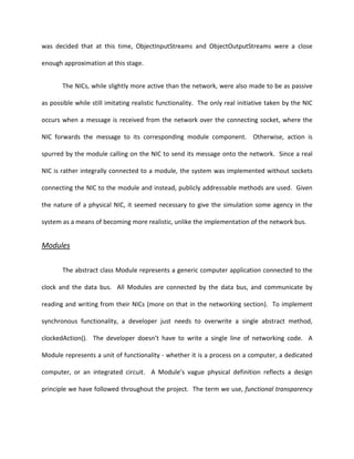 was decided that at this time, ObjectInputStreams and ObjectOutputStreams were a close

enough approximation at this stage.


       The NICs, while slightly more active than the network, were also made to be as passive

as possible while still imitating realistic functionality. The only real initiative taken by the NIC

occurs when a message is received from the network over the connecting socket, where the

NIC forwards the message to its corresponding module component. Otherwise, action is

spurred by the module calling on the NIC to send its message onto the network. Since a real

NIC is rather integrally connected to a module, the system was implemented without sockets

connecting the NIC to the module and instead, publicly addressable methods are used. Given

the nature of a physical NIC, it seemed necessary to give the simulation some agency in the

system as a means of becoming more realistic, unlike the implementation of the network bus.


Modules


       The abstract class Module represents a generic computer application connected to the

clock and the data bus. All Modules are connected by the data bus, and communicate by

reading and writing from their NICs (more on that in the networking section). To implement

synchronous functionality, a developer just needs to overwrite a single abstract method,

clockedAction(). The developer doesn’t have to write a single line of networking code. A

Module represents a unit of functionality - whether it is a process on a computer, a dedicated

computer, or an integrated circuit. A Module’s vague physical definition reflects a design

principle we have followed throughout the project. The term we use, functional transparency
 