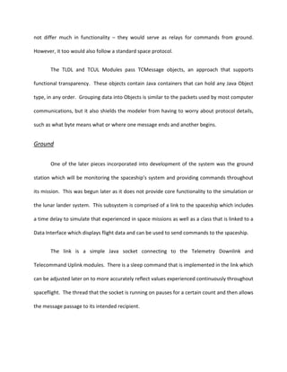 not differ much in functionality – they would serve as relays for commands from ground.

However, it too would also follow a standard space protocol.


       The TLDL and TCUL Modules pass TCMessage objects, an approach that supports

functional transparency. These objects contain Java containers that can hold any Java Object

type, in any order. Grouping data into Objects is similar to the packets used by most computer

communications, but it also shields the modeler from having to worry about protocol details,

such as what byte means what or where one message ends and another begins.


Ground

       One of the later pieces incorporated into development of the system was the ground

station which will be monitoring the spaceship’s system and providing commands throughout

its mission. This was begun later as it does not provide core functionality to the simulation or

the lunar lander system. This subsystem is comprised of a link to the spaceship which includes

a time delay to simulate that experienced in space missions as well as a class that is linked to a

Data Interface which displays flight data and can be used to send commands to the spaceship.


       The link is a simple Java socket connecting to the Telemetry Downlink and

Telecommand Uplink modules. There is a sleep command that is implemented in the link which

can be adjusted later on to more accurately reflect values experienced continuously throughout

spaceflight. The thread that the socket is running on pauses for a certain count and then allows

the message passage to its intended recipient.
 
