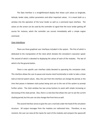 The Data Interface is a straightforward display that shows such values as longitude,

latitude, lander state, orbiter parameters and other important values. It is meant both as a

window into the operation of the lunar lander as well as a command input interface. The

values on the screen can be used by the controller to signal that the lunar lander getting off

course for instance, which the controller can correct immediately with a simple engine

command.


User Interfaces

       There are three graphical user interfaces included in the system. The first of which is

dedicated to the manipulation of the clock which dictates the simulation’s execution speed.

The second of which is devoted to displaying the values of each of the modules. The last of

which is for the ground station.


       There is one specific user interface solely devoted to operating the simulation clock.

This interface allows the user to pause and resume clock functionality in order to take a closer

look at internal system values. Also, the user from this interface can change the period, or the

time that passes in between clock pulses being sent out to the rest of the system to prompt

further action. The clock window has two arrow buttons to assist with simple increasing or

decreasing of the clock period. Also, there is a text box that allows the user to see the current

clocking period, but the user can also change that from here as well.


       The second interface serves to give the user a real look under the hood of the simulation

structure. All output messages from the modules are redirected here. Therefore, at any

moment, the user can view all the inputs for each of the modules and compare the spacecraft
 