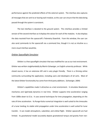 performance against the predicted effects of the external system. The interface also captures

all messages that are sent to or leaving each module, so the user can ensure that the data being

passed through the system is consistent.


       The last interface is devoted to the ground system. This interface provides a limited

version of the second interface as it displays the values for each of the modules. It also displays

the data received from the spacecraft’s Telemetry Downlink. From this window, the user can

also send commands to the spacecraft via a command line, though it is not as intuitive as a

more visual interface would be.


Orbiter Spaceflight Simulator


       Orbiter is a free spaceflight simulator that was modified for use as our test environment.

Orbiter was written singlehandedly by Martin Schweiger, an English university professor. While

closed source, it has an extensive API and is very plugin friendly. There is a thriving online

community surrounding the application, including users and developers of all sorts. Most of

the latest Orbiter functionality has come from third party additions. (Schweiger, 2004)


       Orbiter’s capabilities made it attractive as a test environment. It simulates Newtonian

mechanics and rigid-body dynamics in real time. Orbiter supports time acceleration ranging

from 1000x down to 0.1x. It uses several techniques for time propagation, depending on the

rate of time acceleration. Its Runge-Kutta numerical integration is well suited to the timescales

of a lunar landing; its stable orbit propagation under time acceleration is well suited for lunar

transfer. It can model atmospheric, suborbital, and orbital flight. Orbiter spacecraft are fuel

limited. Its gravitational model accurately depicts gravitational torque and gravity from non-
 