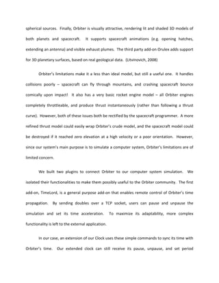 spherical sources. Finally, Orbiter is visually attractive, rendering lit and shaded 3D models of

both planets and spacecraft.         It supports spacecraft animations (e.g. opening hatches,

extending an antenna) and visible exhaust plumes. The third party add-on Orulex adds support

for 3D planetary surfaces, based on real geological data. (Litvinovich, 2008)


       Orbiter’s limitations make it a less than ideal model, but still a useful one. It handles

collisions poorly – spacecraft can fly through mountains, and crashing spacecraft bounce

comically upon impact! It also has a very basic rocket engine model – all Orbiter engines

completely throttleable, and produce thrust instantaneously (rather than following a thrust

curve). However, both of these issues both be rectified by the spacecraft programmer. A more

refined thrust model could easily wrap Orbiter’s crude model, and the spacecraft model could

be destroyed if it reached zero elevation at a high velocity or a poor orientation. However,

since our system’s main purpose is to simulate a computer system, Orbiter’s limitations are of

limited concern.


       We built two plugins to connect Orbiter to our computer system simulation. We

isolated their functionalities to make them possibly useful to the Orbiter community. The first

add-on, TimeLord, is a general purpose add-on that enables remote control of Orbiter’s time

propagation.      By sending doubles over a TCP socket, users can pause and unpause the

simulation and set its time acceleration.            To maximize its adaptability, more complex

functionality is left to the external application.


       In our case, an extension of our Clock uses these simple commands to sync its time with

Orbiter’s time.     Our extended clock can still receive its pause, unpause, and set period
 