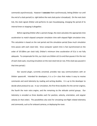 commands asynchronously. However it executes them synchronously, letting Orbiter run until

the end of a clock period (i.e. right before the next clock pulse is broadcast). On the next clock

tick, the clock signals Orbiter and performs its own housekeeping, changing the period of its

internal timer or stopping it altogether.


       Before signaling Orbiter after a period change, the clock calculates the appropriate time

acceleration to match elapsed computer simulation time with elapsed flight simulation time.

This calculation is based on the real period and the simulation period (how much simulation

time passes with each clock tick). Since computer system time is fast (synchronized on the

order of 10-100ms per clock tick), Orbiter’s minimum time acceleration of 0.1x is not fully

adequate. To compensate for this, our clock runs Orbiter at 0.1x and then pauses it for the rest

of each clock cycle, resuming simulation on the next clock tick (or not, if the clock was paused in

that time period.)


       Our second plugin, currently unnamed, provides two way communications with an

Orbiter spacecraft. Intended for developers, it is a C++ class that makes it easy to receive

commands and send telemetry by reading and writing doubles. It is up to the developer to

decide what protocol to use. In our simulation, the first three doubles fire the vernier engines,

the fourth the main retro engine, and the remaining six the attitude control groups. Our

telemetry is encoded as three doubles each for position, velocity, orientation, and angular

velocity (in that order). The possibilities also exist for simulating non-flight related telemetry

and commands, such as for onboard cameras, or deploying the rover.
 