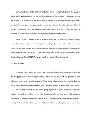 Our current lunar lander and demonstration mission is closely based on the Surveyor

robots which NASA landed on the moon in the early days of the space race. It has two attitude

jets on each of its three legs, three vernier engines, one of which can be gimbaled slightly, and a

large, solid retro engine. Approaching at a steep angle, it ignites the solid engine at ~80km. It

follows a descent profile of velocity equal to square root of attitude. In the final stages, it

descends at constant velocity before cutting engines and dropping to surface.


       Team FREDNET’s design is still in its early stages, so it is difficult to obtain accurate

parameters. It shares Surveyor’s triangular symmetry. However, instead of three vernier

engines, it will have a single large main engine and six small vernier engines for descent and a

collection of attitude control jets. Our current impression is that the mission will be a direct

descent, however Team FREDNET may yet switch to a descent from lunar orbit.


Lessons Learned



       It is ironic that, though our project was designed to help determine requirements, we

still struggled with ill-defined requirements.    Early on, FREDNET did not provide us with

adequate requirements to build a system. So we designed our own system that we believed

would satisfy their mission requirements (which ARE well defined by the Google Lunar X Prize).

       We learned valuable lessons about group dynamics as well. While we were busy

building the skeleton of the system (the networking, the clocking, etc…), the aerospace

engineering in the group were given nothing to do. Their expertise was not needed to design a

point particle simulation. Rather, we should have built that simple system ourselves, and set
 