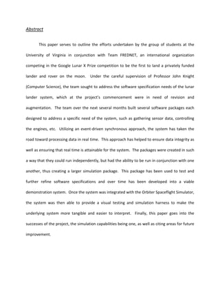 Abstract


       This paper serves to outline the efforts undertaken by the group of students at the

University of Virginia in conjunction with Team FREDNET, an international organization

competing in the Google Lunar X Prize competition to be the first to land a privately funded

lander and rover on the moon.        Under the careful supervision of Professor John Knight

(Computer Science), the team sought to address the software specification needs of the lunar

lander system, which at the project’s commencement were in need of revision and

augmentation. The team over the next several months built several software packages each

designed to address a specific need of the system, such as gathering sensor data, controlling

the engines, etc. Utilizing an event-driven synchronous approach, the system has taken the

road toward processing data in real time. This approach has helped to ensure data integrity as

well as ensuring that real time is attainable for the system. The packages were created in such

a way that they could run independently, but had the ability to be run in conjunction with one

another, thus creating a larger simulation package. This package has been used to test and

further refine software specifications and over time has been developed into a viable

demonstration system. Once the system was integrated with the Orbiter Spaceflight Simulator,

the system was then able to provide a visual testing and simulation harness to make the

underlying system more tangible and easier to interpret. Finally, this paper goes into the

successes of the project, the simulation capabilities being one, as well as citing areas for future

improvement.
 