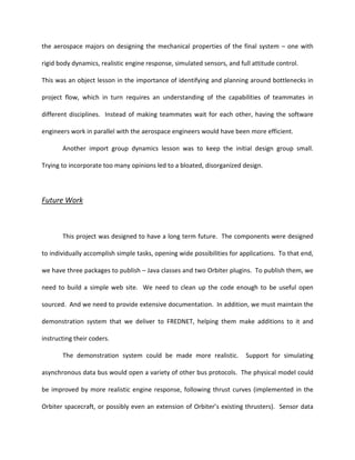 the aerospace majors on designing the mechanical properties of the final system – one with

rigid body dynamics, realistic engine response, simulated sensors, and full attitude control.

This was an object lesson in the importance of identifying and planning around bottlenecks in

project flow, which in turn requires an understanding of the capabilities of teammates in

different disciplines. Instead of making teammates wait for each other, having the software

engineers work in parallel with the aerospace engineers would have been more efficient.

       Another import group dynamics lesson was to keep the initial design group small.

Trying to incorporate too many opinions led to a bloated, disorganized design.




Future Work



       This project was designed to have a long term future. The components were designed

to individually accomplish simple tasks, opening wide possibilities for applications. To that end,

we have three packages to publish – Java classes and two Orbiter plugins. To publish them, we

need to build a simple web site. We need to clean up the code enough to be useful open

sourced. And we need to provide extensive documentation. In addition, we must maintain the

demonstration system that we deliver to FREDNET, helping them make additions to it and

instructing their coders.

       The demonstration system could be made more realistic.             Support for simulating

asynchronous data bus would open a variety of other bus protocols. The physical model could

be improved by more realistic engine response, following thrust curves (implemented in the

Orbiter spacecraft, or possibly even an extension of Orbiter’s existing thrusters). Sensor data
 