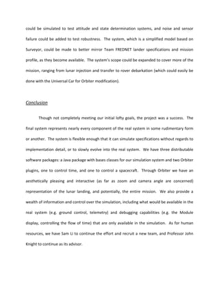 could be simulated to test attitude and state determination systems, and noise and sensor

failure could be added to test robustness. The system, which is a simplified model based on

Surveyor, could be made to better mirror Team FREDNET lander specifications and mission

profile, as they become available. The system’s scope could be expanded to cover more of the

mission, ranging from lunar injection and transfer to rover debarkation (which could easily be

done with the Universal Car for Orbiter modification).




Conclusion

       Though not completely meeting our initial lofty goals, the project was a success. The

final system represents nearly every component of the real system in some rudimentary form

or another. The system is flexible enough that it can simulate specifications without regards to

implementation detail, or to slowly evolve into the real system. We have three distributable

software packages: a Java package with bases classes for our simulation system and two Orbiter

plugins, one to control time, and one to control a spacecraft. Through Orbiter we have an

aesthetically pleasing and interactive (as far as zoom and camera angle are concerned)

representation of the lunar landing, and potentially, the entire mission. We also provide a

wealth of information and control over the simulation, including what would be available in the

real system (e.g. ground control, telemetry) and debugging capabilities (e.g. the Module

display, controlling the flow of time) that are only available in the simulation. As for human

resources, we have Sam Li to continue the effort and recruit a new team, and Professor John

Knight to continue as its advisor.
 