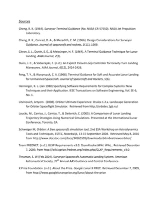 Sources
Cheng, R. K. (1964). Surveyor Terminal Guidance (No. NASA-CR-57550). NASA Jet Propulsion
    Laboratory.

Cheng, R. K., Conrad, D. A., & Meredith, C. M. (1966). Design Considerations for Surveyor
    Guidance. Journal of spacecraft and rockets, 3(11), 1569.

Citron, S. J., Dunin, S. E., & Meissinger, H. F. (1964). A Terminal Guidance Technique for Lunar
      Landing. AIAA Journal, 2(3).

Dunn, J. C., & Sobierajski, F. (n.d.). An Explicit Closed-Loop Controller for Gravity Turn Landing
    Maneuvers. AIAA Journal, 6(12), 2424-2426.

Feng, T. Y., & Wasynczuk, C. A. (1968). Terminal Guidance for Soft and Accurate Lunar Landing
     for Unmanned Spacecraft. Journal of Spacecraft and Rockets, 5(6).

Henninger, K. L. (Jan 1980) Specifying Software Requirements for Complex Systems: New
    Techniques and their Application. IEEE Transactions on Software Engineering, Vol. SE-6,
    No. 1.

Litvinovich, Artyom. (2008). Orbiter Ultimate Experience: Orulex 1.2.x. Landscape Generation
      for Orbiter Spaceflight Simulator. Retrieved from http://orbides.1gb.ru/

Loucks, M., Carrico, J., Carrico, T., & Deiterich, C. (2005). A Comparison of Lunar Landing
     Trajectory Strategies Using Numerical Simulations. Presented at the International Lunar
     Conference, Toronto, CA.

Schweiger M, Orbiter: A free spacecraft simulation tool, 2nd ESA Workshop on Astrodynamics
    Tools and Techniques, ESTEC, Noordwijk, 13-15 September 2004. Retrieved May 8, 2010
    from http://www.docstoc.com/docs/34565595/downloadorbitm6netnewsorbiter/

Team FREDNET. (n.d.). GLXP Requirements v3.0. TeamFrednetWiki. Wiki, . Retrieved December
    7, 2009, from http://wiki.xprize.frednet.org/index.php/GLXP_Requirements_v3.0

Thruman, S. W (Feb 2004). Surveyor Spacecraft Automatic Landing System. American
    Astronautical Society. 27th Annual AAS Guidance and Control Conference.

X Prize Foundation. (n.d.). About the Prize. Google Lunar X PRIZE. Retrieved December 7, 2009,
      from http://www.googlelunarxprize.org/lunar/about-the-prize
 