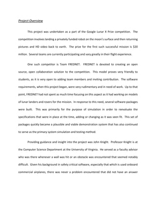Project Overview


       This project was undertaken as a part of the Google Lunar X Prize competition. The

competition involves landing a privately funded robot on the moon’s surface and then returning

pictures and HD video back to earth. The prize for the first such successful mission is $20

million. Several teams are currently participating and vary greatly in their flight experience.


       One such competitor is Team FREDNET. FREDNET is devoted to creating an open

source, open collaboration solution to the competition. This model proves very friendly to

students, as it is very open to adding team members and inviting contribution. The software

requirements, when this project began, were very rudimentary and in need of work. Up to that

point, FREDNET had not spent as much time focusing on this aspect as it had working on models

of lunar landers and rovers for the mission. In response to this need, several software packages

were built. This was primarily for the purpose of simulation in order to reevaluate the

specifications that were in place at the time, adding or changing as it was seen fit. This set of

packages quickly became a plausible and viable demonstration system that has also continued

to serve as the primary system simulation and testing method.


       Providing guidance and insight into the project was John Knight. Professor Knight is at

the Computer Science Department at the University of Virginia. He served as a faculty advisor

who was there whenever a wall was hit or an obstacle was encountered that seemed notably

difficult. Given his background in safety critical software, especially that which is used onboard

commercial airplanes, there was never a problem encountered that did not have an answer
 