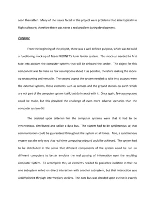 soon thereafter. Many of the issues faced in this project were problems that arise typically in

flight software; therefore there was never a real problem during development.


Purpose


       From the beginning of the project, there was a well defined purpose, which was to build

a functioning mock-up of Team FREDNET’s lunar lander system. This mock-up needed to first

take into account the computer systems that will be onboard the lander. The object for this

component was to make as few assumptions about it as possible, therefore making the mock-

up unassuming and versatile. The second aspect the system needed to take into account were

the external systems, those elements such as sensors and the ground station on earth which

are not part of the computer system itself, but do interact with it. Once again, few assumptions

could be made, but this provided the challenge of even more adverse scenarios than the

computer system did.


       The decided upon criterion for the computer systems were that it had to be

synchronous, distributed and utilize a data bus. The system had to be synchronous so that

communication could be guaranteed throughout the system at all times. Also, a synchronous

system was the only way that real-time computing onboard could be achieved. The system had

to be distributed in the sense that different components of the system could be run on

different computers to better emulate the real passing of information over the resulting

computer system. To accomplish this, all elements needed to guarantee isolation in that no

one subsystem relied on direct interaction with another subsystem, but that interaction was

accomplished through intermediary sockets. The data bus was decided upon as that is exactly
 
