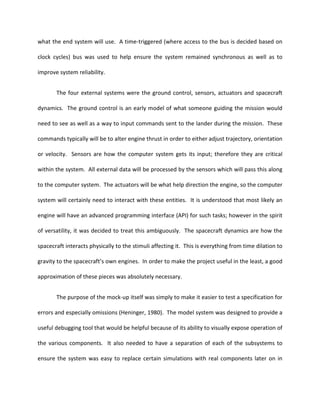 what the end system will use. A time-triggered (where access to the bus is decided based on

clock cycles) bus was used to help ensure the system remained synchronous as well as to

improve system reliability.


       The four external systems were the ground control, sensors, actuators and spacecraft

dynamics. The ground control is an early model of what someone guiding the mission would

need to see as well as a way to input commands sent to the lander during the mission. These

commands typically will be to alter engine thrust in order to either adjust trajectory, orientation

or velocity. Sensors are how the computer system gets its input; therefore they are critical

within the system. All external data will be processed by the sensors which will pass this along

to the computer system. The actuators will be what help direction the engine, so the computer

system will certainly need to interact with these entities. It is understood that most likely an

engine will have an advanced programming interface (API) for such tasks; however in the spirit

of versatility, it was decided to treat this ambiguously. The spacecraft dynamics are how the

spacecraft interacts physically to the stimuli affecting it. This is everything from time dilation to

gravity to the spacecraft’s own engines. In order to make the project useful in the least, a good

approximation of these pieces was absolutely necessary.


       The purpose of the mock-up itself was simply to make it easier to test a specification for

errors and especially omissions (Heninger, 1980). The model system was designed to provide a

useful debugging tool that would be helpful because of its ability to visually expose operation of

the various components. It also needed to have a separation of each of the subsystems to

ensure the system was easy to replace certain simulations with real components later on in
 