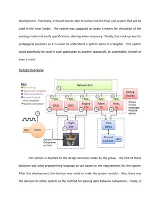 development. Practically, it should also be able to evolve into the final, real system that will be

used in the lunar lander. The system was supposed to create a means for simulation of the

existing model and verify specifications, altering when necessary. Finally, the mock-up was for

pedagogical purposes as it is easier to understand a system when it is tangible. This system

could potentially be used in such application as another spacecraft, an automobile, aircraft or

even a robot.


Design Overview




       This section is devoted to the design decisions made by the group. The first of these

decisions was what programming language to use based on the requirements for the system.

After this development, the decision was made to make the system modular. Also, there was

the decision to utilize sockets as the method for passing data between subsystems. Finally, it
 