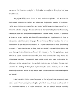 was agreed that the system needed to be clocked, but it needed to be determined how to go

about that task.


       The project chiefly utilizes Java in as many instances as possible. This decision was

made mostly based on the comfort with Java of the programmers involved in the project.

Having taken more than one class where Java was the focal language, there was a good level of

familiarity with this language. This also allowed for the focus to be placed on functionality

rather than syntax and other programming subtleties. Another benefit of Java is its portability

as it can run on any machine with little difference so long as a virtual machine is there to

interpret the code into machine language. The performance of Java was also a plus as it is

independent of operating system and runs at a speed comparable to other programming

languages. If speed does become an issue, there are compilers that can help to optimize the

code allowing the simulation to run faster if it is necessary. For this application, a good

estimate of system performance was suitable, even more valuable at this stage than a real

performance evaluation. Inheritance is made simple in Java which made for less time and

effort spent writing code and more time available for testing and verification. This was most

utilized in the clocking of the system, implementing the various modules, as well as the

networking which used threads to help keep all of the socket connections from interfering with

one another.


       It was imperative that the system be modular so that various physical components could

indeed replace the simulated parts, making the system truly useful. In order to do this, each of

the components needed to be useful individually.        This was achieved through rigorously
 