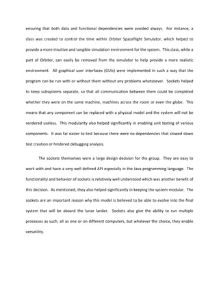 ensuring that both data and functional dependencies were avoided always. For instance, a

class was created to control the time within Orbiter Spaceflight Simulator, which helped to

provide a more intuitive and tangible simulation environment for the system. This class, while a

part of Orbiter, can easily be removed from the simulator to help provide a more realistic

environment. All graphical user interfaces (GUIs) were implemented in such a way that the

program can be run with or without them without any problems whatsoever. Sockets helped

to keep subsystems separate, so that all communication between them could be completed

whether they were on the same machine, machines across the room or even the globe. This

means that any component can be replaced with a physical model and the system will not be

rendered useless. This modularity also helped significantly in enabling unit testing of various

components. It was far easier to test because there were no dependencies that slowed down

test creation or hindered debugging analysis.


        The sockets themselves were a large design decision for the group. They are easy to

work with and have a very well defined API especially in the Java programming language. The

functionality and behavior of sockets is relatively well understood which was another benefit of

this decision. As mentioned, they also helped significantly in keeping the system modular. The

sockets are an important reason why this model is believed to be able to evolve into the final

system that will be aboard the lunar lander. Sockets also give the ability to run multiple

processes as such, all as one or on different computers, but whatever the choice, they enable

versatility.
 
