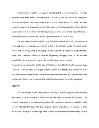 Implementing a synchronous system was delegated to a clocking class. The class

generates clock “ticks” after a specified interval. On each tick, the class broadcasts clock pulses

to connected system components over a set of sockets (dedicated to clocking). Receiving

components generate a Java ActionEvent that executes the clockedAction() method. Clocked

objects and those that inherit from them (such as Modules) can override clockedAction() to

enable synchronous functionality. The clock gives the system its sense of time.

       The user has runtime control the clock. Using the method setPeriod(), the system can

be slowed down as much as needed or run as fast as the CPU can handle. The clock can be

paused and unpaused, aiding in debugging. In future versions, the clock will be able to step a

single pulse, a feature common in software engineering debugging tools. A GUI has been

provided for easy access to this control. See the GUI section for more details.

The clock, or more accurately a child class of it, has been linked to Orbiter, through our plugin

TimeLord. This connection uses a special socket. Rather than broadcasting pulses over it, the

clock sends time accelerations and pause/unpause commands to keep the computer simulation

synched with Orbiter. See the Orbiter Spaceflight Simulator section for a full explanation.


Network


       In an attempt to ensure a high level of similarity to a physical system, the networking

was meant to be as passive and minimal as possible while maintaining functionality. The

network component of the system is comprised of a class which represents a data bus and a

network interface (NIC) class. The data bus class, NetSim, simply listens for messages to enter

the bus and then passes the message on to all other modules that are connected by the bus.
 