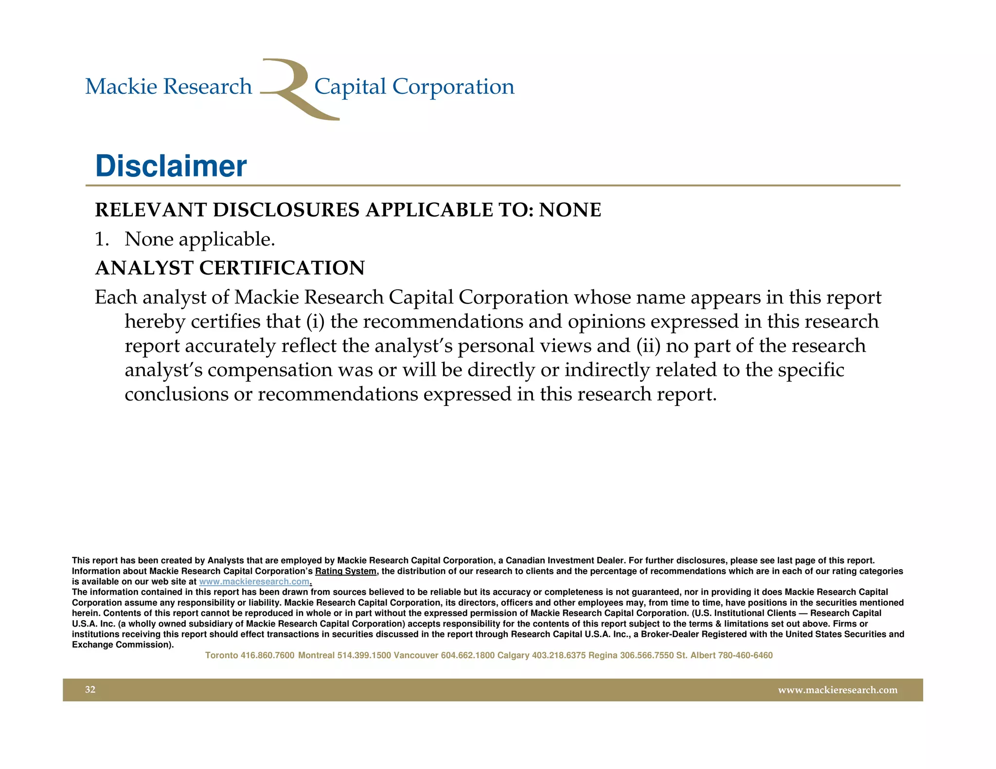 Disclaimer
     RELEVANT DISCLOSURES APPLICABLE TO: NONE
     1. None applicable.
     ANALYST CERTIFICATION
     Each analyst of Mackie Research Capital Corporation whose name appears in this report
        hereby certifies that (i) the recommendations and opinions expressed in this research
        report accurately reflect the analyst’s personal views and (ii) no part of the research
        analyst’s compensation was or will be directly or indirectly related to the specific
        conclusions or recommendations expressed in this research report.




This report has been created by Analysts that are employed by Mackie Research Capital Corporation, a Canadian Investment Dealer. For further disclosures, please see last page of this report.
Information about Mackie Research Capital Corporation’s Rating System, the distribution of our research to clients and the percentage of recommendations which are in each of our rating categories
is available on our web site at www.mackieresearch.com.
The information contained in this report has been drawn from sources believed to be reliable but its accuracy or completeness is not guaranteed, nor in providing it does Mackie Research Capital
Corporation assume any responsibility or liability. Mackie Research Capital Corporation, its directors, officers and other employees may, from time to time, have positions in the securities mentioned
herein. Contents of this report cannot be reproduced in whole or in part without the expressed permission of Mackie Research Capital Corporation. (U.S. Institutional Clients — Research Capital
U.S.A. Inc. (a wholly owned subsidiary of Mackie Research Capital Corporation) accepts responsibility for the contents of this report subject to the terms & limitations set out above. Firms or
institutions receiving this report should effect transactions in securities discussed in the report through Research Capital U.S.A. Inc., a Broker-Dealer Registered with the United States Securities and
Exchange Commission).
                                 Toronto 416.860.7600 Montreal 514.399.1500 Vancouver 604.662.1800 Calgary 403.218.6375 Regina 306.566.7550 St. Albert 780-460-6460


   32                                                                                                                                                                      www.mackieresearch.com
 