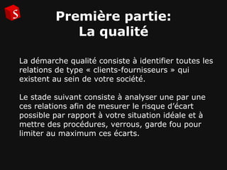 Première partie: La qualité La démarche qualité consiste à identifier toutes les relations de type « clients-fournisseurs » qui existent au sein de votre société.  Le stade suivant consiste à analyser une par une ces relations afin de mesurer le risque d’écart possible par rapport à votre situation idéale et à mettre des procédures, verrous, garde fou pour limiter au maximum ces écarts.   