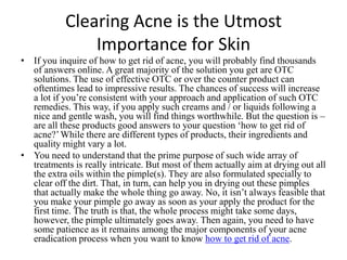 Clearing Acne is the Utmost Importance for Skin If you inquire of how to get rid of acne,you will probably find thousands of answers online. A great majority of the solution you get are OTC solutions. The use of effective OTC or over the counter product can oftentimes lead to impressive results. The chances of success will increase a lot if you’re consistent with your approach and application of such OTC remedies. This way, if you apply such creams and / or liquids following a nice and gentle wash, you will find things worthwhile. But the question is – are all these products good answers to your question ‘how to get rid of acne?’ While there are different types of products, their ingredients and quality might vary a lot. You need to understand that the prime purpose of such wide array of treatments is really intricate. But most of them actually aim at drying out all the extra oils within the pimple(s). They are also formulated specially to clear off the dirt. That, in turn, can help you in drying out these pimples that actually make the whole thing go away. No, it isn’t always feasible that you make your pimple go away as soon as your apply the product for the first time. The truth is that, the whole process might take some days, however, the pimple ultimately goes away. Then again, you need to have some patience as it remains among the major components of your acne eradication process when you want to know how to get rid of acne. 