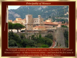 Principality of Monaco




 The Grimaldi, a family of Genovese origin exiles, in December 8, 1297 joined
Monaco’s Fortress – by then a Genovese colony – and launched the first stone in
             this fortified square (today the Principality Palace).
 