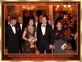 Grace also left her mark adding a new tradition – 54th Ball of Roses – III 24, 2007




      Roses were amongst the passions of Princess Grace, who idealized this
          social and beneficent happening, and has been its first hostess
 