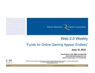 Web 2.0 Weekly
                            “Funds for Online Gaming Appear Endless”
                                                                                                                                          June 16, 2010

                                                                                                                 David Shore, CFA, MBA 416.860.6784
                                                                                                                       dshore@mackieresearch.com
                                                                                                                    Damian Wojcichowsky, CFA 416.860.7652

                            This report has been created by Analysts that are employed by Mackie Research Capital Corporation, a Canadian Investment Dealer.
                                                                For further disclosures, please see last page of this report.
                                                                                 www.mackieresearch.com


Copyright © 2000-2010, Mackie Research Capital Corporation, All rights reserved                                                                 www.mackieresearch.com
 