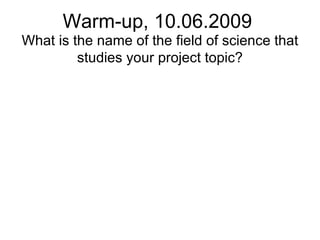 Warm-up, 10.06.2009 What is the name of the field of science that studies your project topic? 