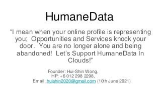 HumaneData
“I mean when your online profile is representing
you; Opportunities and Services knock your
door. You are no longer alone and being
abandoned! Let’s Support HumaneData In
Clouds!”
Founder: Hui-Shin Wong,
HP: +6 012 298 2298,
Email: huishin2020@gmail.com (10th June 2021)
 