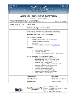 ANNUAL BUSINESS MEETING
                                  JUNE 25TH, 2010     7:00PM
Meeting called by Andrew Dorsey – TBYR President
Location: The Tampa Club. 101 E. Kennedy Blvd. Tampa, FL                        Minutes by: Kim Hill

START TIME ~ 7 PM           Call to Order

                            Welcome, Pledge, and Invocation

                            CHRISTINE WORLEY ON VOTER REGISTRATION
                            NOMINATIONS FOR TBYR ELECTIONS

                            PRESIDENT’S REPORT
                             a.     FFYR Annual Convention June 11-12 wrap up
                             b.     Election Primary – Get Involved
                             c.     Committees
                             d.     Constitution and By-Laws located at www.tbyr.com

                            REPORTS
                                      a. Vice-President – Ash Mason
                                      b. Secretary – Kim Hill
                                      c. Treasurer & Fundraising Committee – Scott Strepina

                            ELECTIONS – if Quorum is Present
                                      d. Membership Committee – Open Position
                                         Meet and Greet: July 14th – 7-9 PM - Cork
                                      e. Political Affairs Committee – Open Position
                                         Speakers: July:     Rose Ferlita
                                                     August:    TBD Candidate Forum?
                                      f. Marketing Committee – Jonathan Torres
                                      g. Social Committee – James Alvarez
                                      h. Community Affairs – Adam Smith
                                      i. Communications – Ashley Intartaglia
                                      j. Republican Club Liaison – Open Position
                                      k. Religious Affairs – Open Position

                             Old Business                                 Hattricks
                             New Business                                 107 South Franklin Street
                             Adjournment                                  Tampa, FL 33602



                                                           PHONE      (813) 476-3720
                            Republican Leadership          ADDRESS    PO Box 22372, Tampa, FL 33622
                                Starts Here                E-MAIL     tbyr@tbyr.com
                                                           WEB SITE   http://www.tbyr.com
 