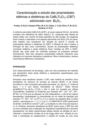 55º Congresso Brasileiro de Cerâmica, 29 de maio a 01 de junho de 2011, Porto de Galinhas, PE, Brasil




   Caracterização e estudo das propriedades
   elétricas e dielétricas do CaBi4Ti4O15 (CBT)
              adicionado com Bi2O3.
Freitas, D. B.(1); Campos Filho, M. C.(1); Sales, J. C.(2); Silva, P. M. O.(1);
                             Sombra, A. S.(1)

A cerâmica perovskita CaBi4Ti4O15(CBT), do grupo espacial A21am, da família
aurivillius com deficiência de cátion A5B4O15, foi preparada pelo método do
estado sólido num moinho de bolas planetário de alta energia. Os reagentes
foram moídos e calcinados e em seguida adicionada com Bi2O3 (2% em peso).
Este trabalho visa caracterizar por difração de raios-X e estudar as
propriedades elétricas e dielétricas do (CBT). A difração de raio-x mostrou a
formação de fase única ortorrômbica. Quanto às propriedades dielétricas
(constante dielétrica e perda dielétrica) foram medidas de 30ºC a 450ºC,
através das quais pode ser verificada presença de processos ativados
termicamente. Esta fase apresenta propriedades bastante relevantes para
utilização em possíveis dispositivos capacitivos, filtros miniaturizados, antenas
ressonadoras dielétricas e osciladores.



INTRODUÇÃO

Com desenvolvimento da tecnologia, cada vez mais precisamos de materiais
que apresentem baixa perda dielétrica e apresentam especificações para
circuitos elétricos.

Pensando nisso decidimos estudar o CBT, este material se classifica como
ferroelétrico de estrutura de camada de bismuto (BLSF) é da família
Aurivillius(1) e são compostos pela psedo-perovskita (Am-1BmO3m+1)2- conforme
figura 1 e 2 com blocos intercalados de (Bi2O2)2+. Nesta fórmula
geral[(Bi2O2)2+(Am-1BmO3m+1)2-],(2) o sítio A pode ser ocupado por cátions
monovalentes, divalentes ou trivalentes (por exemplo: Ba 2+, Ca2+, Sr2+, Pb2+,
Bi3+Na+ ou K+)(3) que se adequem ao sítio dodecaédrico, o sítio B por cátions
tetravalentes, pentavalentes ou hexavalentes de um metal de transição (por
exemplo: Ti4+, Nb5+, Ta5+ ou W 6+) e m é o número de octaedros BO6 no bloco
pseduo - perovsquita (m = 1, 2, 3, 4 ou 5 ). O CaBi4Ti4O15 (CBT) pertencente
da família do BLSF(1) com(Ca2+1/2Bi3+2/3) localizado no sítio A da perovsquita e
m =4. Portanto, estruturas semelhante ao BLSF outros como o CBT tem sido
um bom candidato para a aplicação em dispositivos optoeletrônicos e sensores
piezoelétricos. Os dados experimentais obtidos através da difração do raio x
utilizando o experimento simples da lei de bragg utiliza uma difração em pó,
onde a intensidade de espalhamento é medida em função de uma única



                                                     2091
 