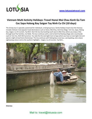 www.lotussiatravel.com



 Vietnam Multi Activity Holidays: Travel Hanoi Mai Chau Kenh Ga Tam
        Coc Sapa Halong Bay Saigon Tay Ninh Cu Chi (10 days)
The 10-day tour is specially customized for individuals, small group tours, family holidays travel since the itinerary
includes Vietnam most popular travel destinations such as Hanoi, Mai Chau, Kenh Ga village, Tam Coc, Sapa, Halong
bay, Saigon, Cu Chi tunnels, Tay Ninh. Start the tour by traveling south west to Mai Chau where you enjoy a hike
through local Thai hamlets, rice fields. The tour continues with a visit to Kenh Ga floating village and a countryside
cycle to Tam Coc, Ninh Binh province. You take the the overnight train to Sapa where you have an overnight trek and
spend a night at local home (homestay). The trip continues with Halong bay cruise tour, sea kayaking, and a classic
sightseeing culture visit to the southern highlights – Saigon, Cu chi tunnels, Tay Ninh…




Itinerary:
 