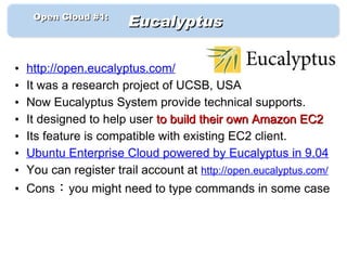 　　 Open Cloud #1: 　
                        Eucalyptus

•   http://open.eucalyptus.com/
•   It was a research project of UCSB, USA
•   Now Eucalyptus System provide technical supports.
•   It designed to help user to build their own Amazon EC2
•   Its feature is compatible with existing EC2 client.
•   Ubuntu Enterprise Cloud powered by Eucalyptus in 9.04
•   You can register trail account at http://open.eucalyptus.com/
• Cons：you might need to type commands in some case
 