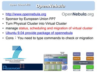 　　 Open Cloud #2: 　
                        OpenNebula
•   http://www.opennebula.org
•   Sponsor by European Union FP7
•   Turn Physical Cluster into Virtual Cluster
•   manage status, scheduling and migration of virtual cluster
•   Ubuntu 9.04 provide package of opennebula
• Cons：You need to type commands to check or migration
 
