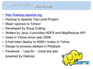 　　 Open Cloud #3: 　
                      Hadoop

•   http://hadoop.apache.org
•   Hadoop is Apache Top Level Project
•   Major sponsor is Yahoo!
•   Developed by Doug Cutting
•   Written by Java, it provides HDFS and MapReduce API
•   Used in Yahoo since year 2006
•   It had been deploy to 4000+ nodes in Yahoo
•   Design to process dataset in Petabyte
• Facebook、Last.fm、Joost are also
    powered by Hadoop
 