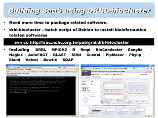 Building SaaS using DRBL-biocluster
•   Need more time to package related software.
•   drbl-biocluster – batch script of Debian to install bioinformatics
    related softwares
•     svn co http://trac.nchc.org.tw/pub/grid/drbl-biocluster
•   Including    DRBL 、 MPICH2 、 R 、 Rmpi 、 BioCondoctor 、 Ganglia       、
    Nagios 、 AutoFACT 、 BLAST 、 SIM4 、 Clustal 、 PipMaker 、 Phylip 、
    Eland 、 Velvet 、 Bowtie 、 SOAP
 