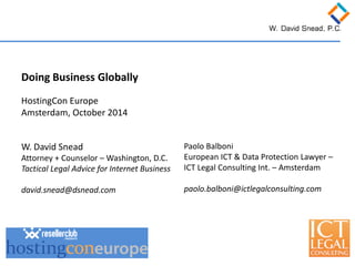 Doing Business Globally HostingCon Europe Amsterdam, October 2014 
W. David Snead 
Attorney + Counselor – Washington, D.C. 
Tactical Legal Advice for Internet Business 
david.snead@dsnead.com 
Paolo Balboni 
European ICT & Data Protection Lawyer – ICT Legal Consulting Int. – Amsterdam 
paolo.balboni@ictlegalconsulting.com  