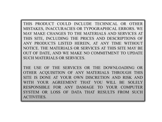 THIS PRODUCT COULD INCLUDE TECHNICAL OR OTHER MISTAKES, INACCURACIES OR TYPOGRAPHICAL ERRORS. WE MAY MAKE CHANGES TO THE MATERIALS AND SERVICES AT THIS SITE, INCLUDING THE PRICES AND DESCRIPTIONS OF ANY PRODUCTS LISTED HEREIN, AT ANY TIME WITHOUT NOTICE. THE MATERIALS OR SERVICES AT THIS SITE MAY BE OUT OF DATE, AND WE MAKE NO COMMITMENT TO UPDATE SUCH MATERIALS OR SERVICES. THE USE OF THE SERVICES OR THE DOWNLOADING OR OTHER ACQUISITION OF ANY MATERIALS THROUGH THIS SITE IS DONE AT YOUR OWN DISCRETION AND RISK AND WITH YOUR AGREEMENT THAT YOU WILL BE SOLELY RESPONSIBLE FOR ANY DAMAGE TO YOUR COMPUTER SYSTEM OR LOSS OF DATA THAT RESULTS FROM SUCH ACTIVITIES.  