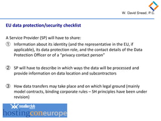 EU data protection/security checklist A Service Provider (SP) will have to share: 
① 
Information about its identity (and the representative in the EU, if applicable), its data protection role, and the contact details of the Data Protection Officer or of a “privacy contact person” 
② 
SP will have to describe in which ways the data will be processed and provide information on data location and subcontractors 
③ 
How data transfers may take place and on which legal ground (mainly model contracts, binding corporate rules – SH principles have been under revision)  