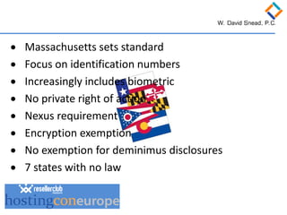 • 
Massachusetts sets standard 
• 
Focus on identification numbers 
• 
Increasingly includes biometric 
• 
No private right of action 
• 
Nexus requirement 
• 
Encryption exemption 
• 
No exemption for deminimus disclosures 
• 
7 states with no law  