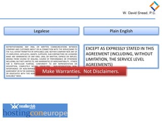 NOTWITHSTANDING ANY ORAL OR WRITTEN COMMUNICATIONS BETWEEN COMPANY AND CUSTOMER ABOUT OR IN CONNECTION WITH THE SERVICESAND TO THE FULL EXTENT PERMITTED BY APPLICABLE LAW, NEITHER COMPANY NOR ANY OF ITS EMPLOYEES, AFFILIATES, AGENTS, SUPPLIERS, SUB-CONTRACTORS OR LICENSORS MAKE ANY WARRANTIES OF ANY KIND, ORAL OR WRITTEN, EXPRESS OR IMPLIED, ARISING FROM COURSE OF DEALING, COURSE OF PERFORMANCE OR OTHERWISE INCLUDING, BUT NOT LIMITED TO, ANY WARRANTIES OF MERCHANTABILITY, FITNESS FOR A PARTICULAR PURPOSE, CONFORMITY TO ANY REPRESENTATION OR DESCRIPTION, COMPLETELY SECURE, ERROR-FREE, NON-INTERRUPTION, NON- INTERFERENCE OR NON-INFRINGEMENT. EXCEPT AS EXPRESSLY STATED IN THIS AGREEMENT OR IN THE ADDENDA, THE SERVICES AND EQUIPMENT PROVIDED UNDER OR ASSOCIATED WITH THIS AGREEMENT ARE PROVIDED ON AN “AS IS” AND “AS AVAILABLE” BASIS. 
Legalese 
Plain English 
EXCEPT AS EXPRESSLY STATED IN THIS AGREEMENT (INCLUDING, WITHOUT LIMITATION, THE SERVICE LEVEL AGREEMENTS) 
Make Warranties. Not Disclaimers.  