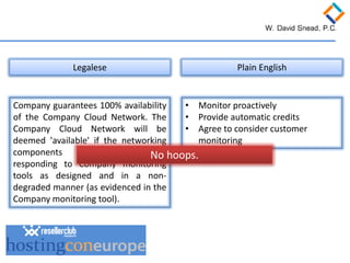 Company guarantees 100% availability of the Company Cloud Network. The Company Cloud Network will be deemed 'available' if the networking components are available and responding to Company monitoring tools as designed and in a non- degraded manner (as evidenced in the Company monitoring tool). 
Legalese 
Plain English 
• 
Monitor proactively 
• 
Provide automatic credits 
• 
Agree to consider customer monitoring 
No hoops.  