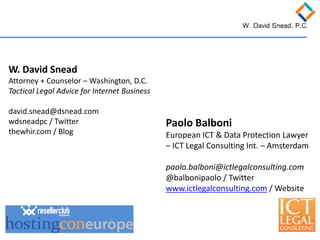 W. David Snead 
Attorney + Counselor – Washington, D.C. 
Tactical Legal Advice for Internet Business 
david.snead@dsnead.com 
wdsneadpc / Twitter 
thewhir.com / Blog 
Paolo Balboni 
European ICT & Data Protection Lawyer – ICT Legal Consulting Int. – Amsterdam 
paolo.balboni@ictlegalconsulting.com 
@balbonipaolo / Twitter 
www.ictlegalconsulting.com / Website 
