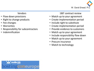 Vendors 
• 
Flow down provisions 
• 
Right to change products 
• 
Fee changes 
• 
Warranties 
• 
Responsibility for subcontractors 
• 
Indemnification 
180’ contract review 
• 
Match up to your agreement 
• 
Create implementation period 
• 
Include right to substitute 
• 
Create implementation period 
• 
Provide evidence to customers 
• 
Match up to your agreement 
• 
Include responsibility flow down 
• 
Match up to your agreement 
• 
Procure insurance 
• 
Match to technology  